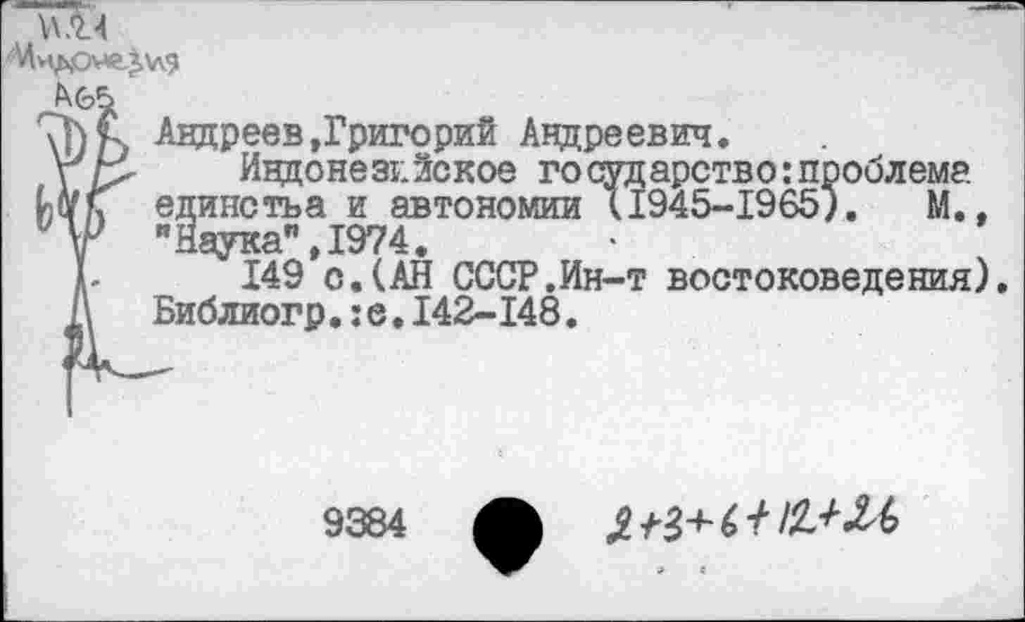 ﻿
Андреев»Григорий Андреевич.
Индонезийское го сударство:проблема единства и автономии 11945-1965). М., "Наука",1974.
149 о.(АН СССР.Ин-т востоковедения) Библиогр•:е.142-148.
9384 Л	£+3+ (> + !£+И